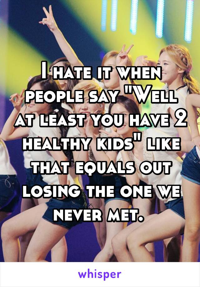 I hate it when people say "Well at least you have 2 healthy kids" like that equals out losing the one we never met. 