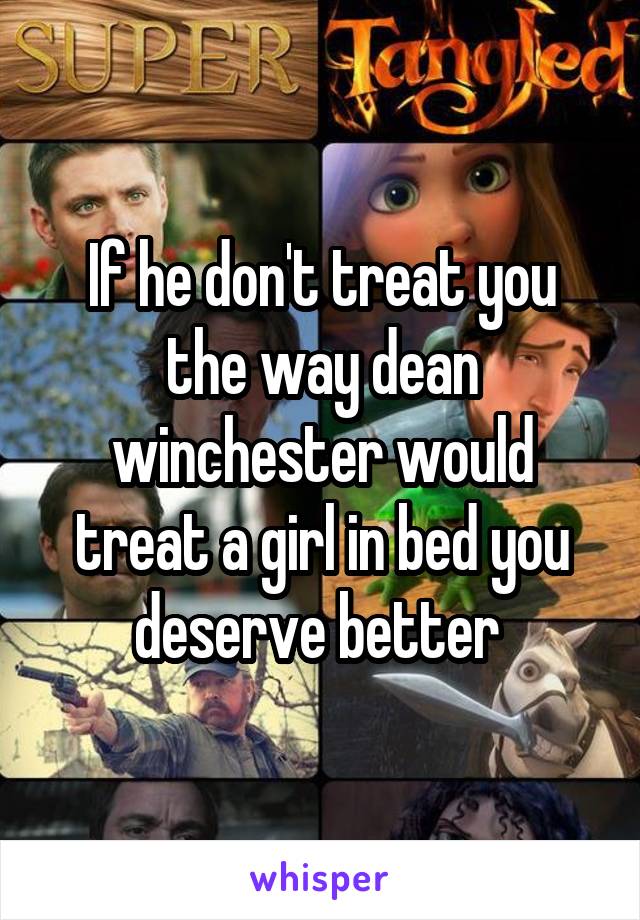 If he don't treat you the way dean winchester would treat a girl in bed you deserve better 