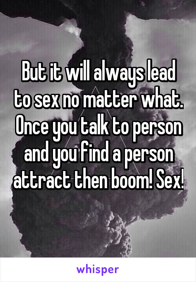 But it will always lead to sex no matter what. Once you talk to person and you find a person attract then boom! Sex! 