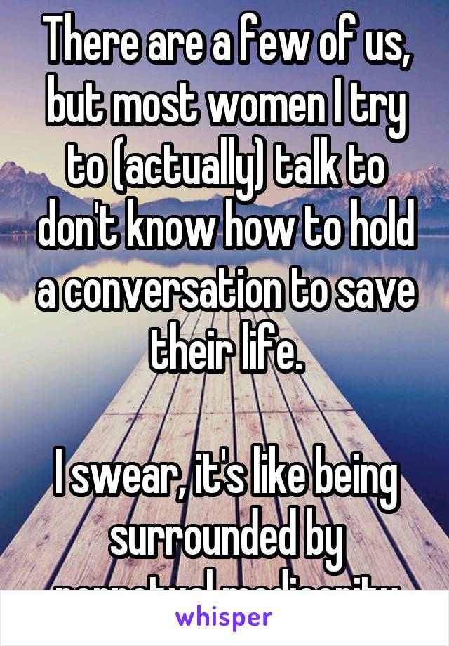 There are a few of us, but most women I try to (actually) talk to don't know how to hold a conversation to save their life.

I swear, it's like being surrounded by perpetual mediocrity