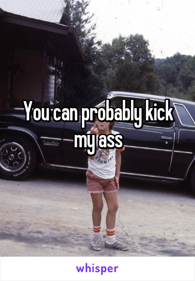 You can probably kick my ass
