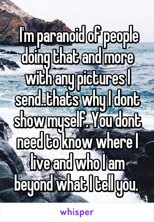  I'm paranoid of people doing that and more with any pictures I send..thats why I dont show myself. You dont need to know where I live and who I am beyond what I tell you. 