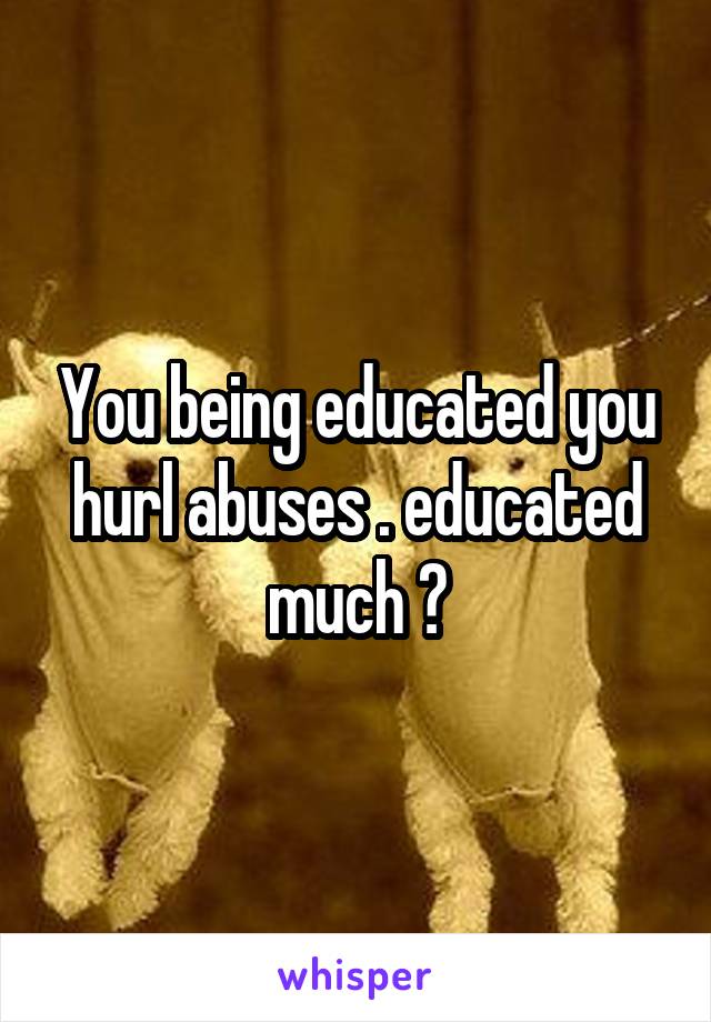You being educated you hurl abuses . educated much ?