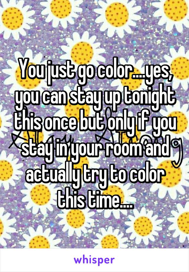 You just go color....yes, you can stay up tonight this once but only if you stay in your room and actually try to color this time....