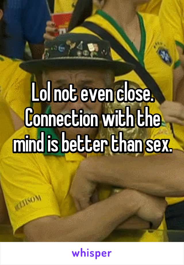 Lol not even close. Connection with the mind is better than sex. 