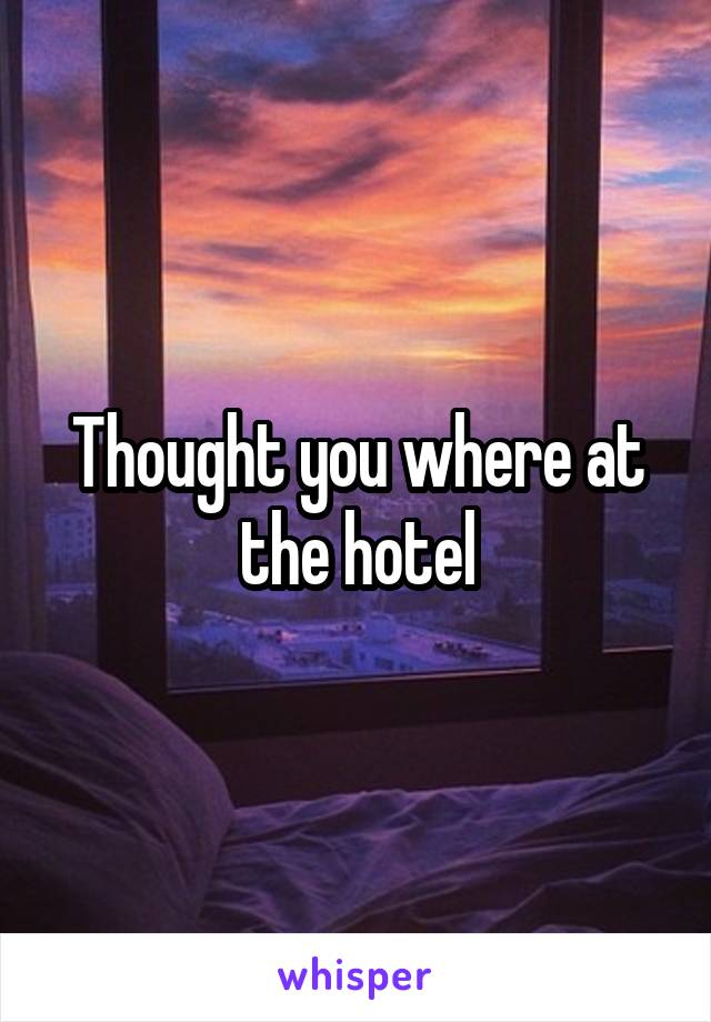 Thought you where at the hotel