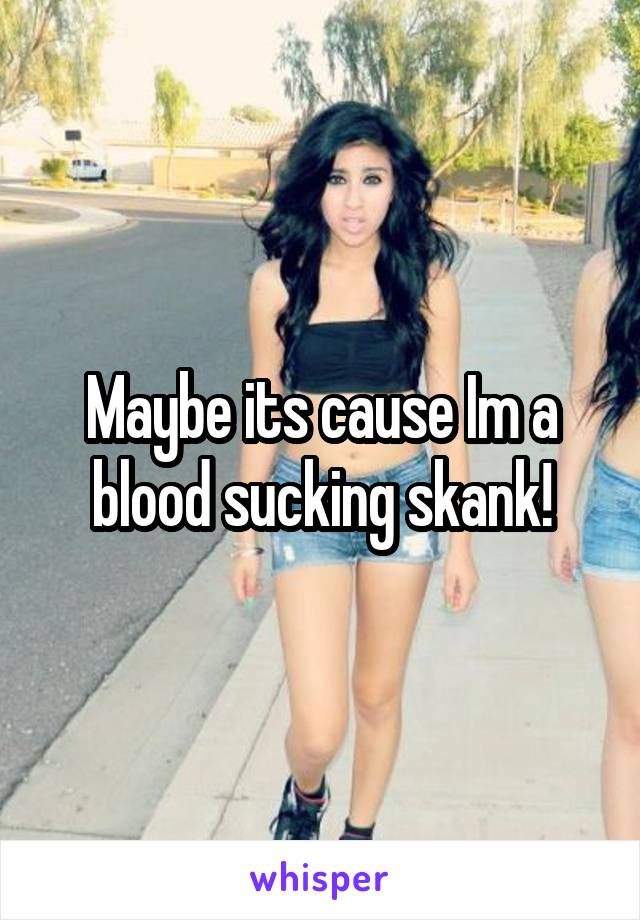 Maybe its cause Im a blood sucking skank!