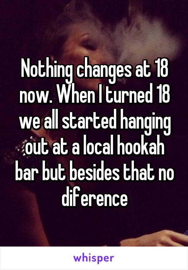 Nothing changes at 18 now. When I turned 18 we all started hanging out at a local hookah bar but besides that no diference