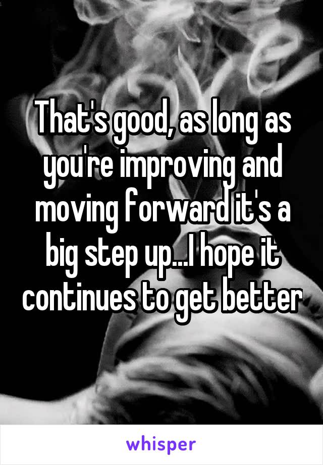 That's good, as long as you're improving and moving forward it's a big step up...I hope it continues to get better 
