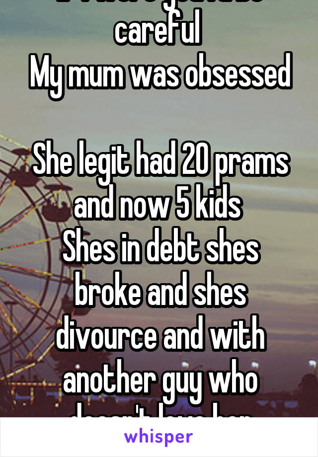 If I were you I'd be careful 
My mum was obsessed 
She legit had 20 prams and now 5 kids 
Shes in debt shes broke and shes divource and with another guy who doesn't love her anymore 