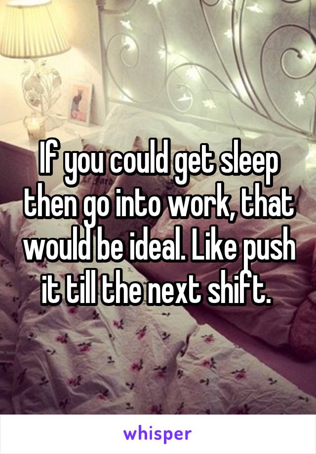 If you could get sleep then go into work, that would be ideal. Like push it till the next shift. 