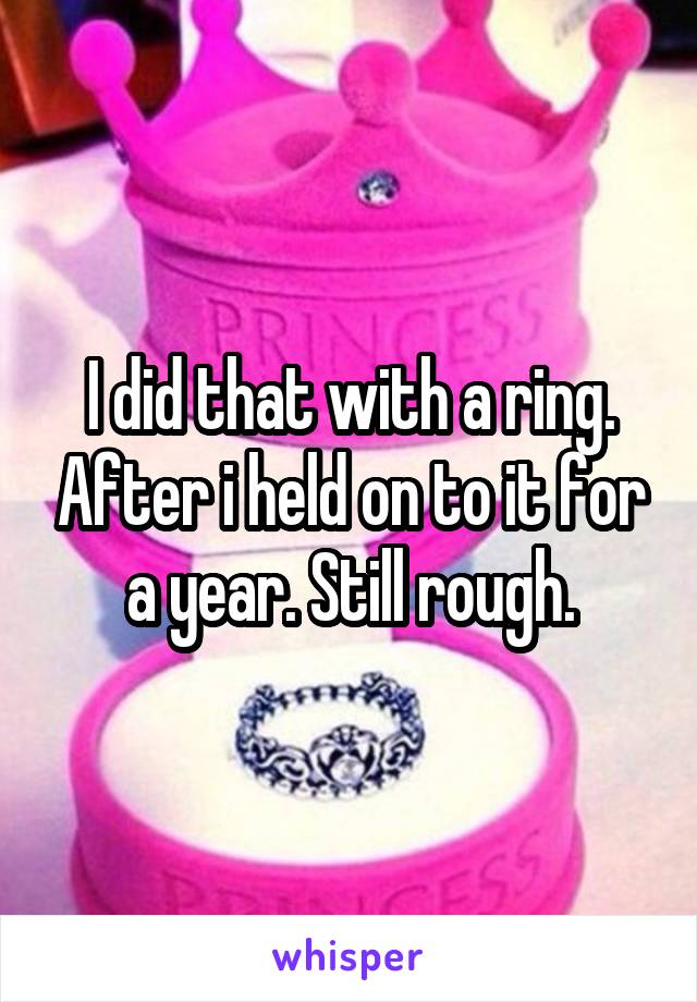I did that with a ring. After i held on to it for a year. Still rough.