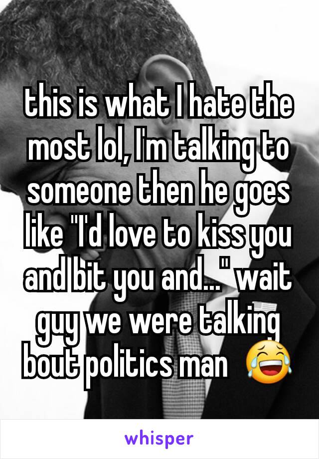 this is what I hate the most lol, I'm talking to someone then he goes like "I'd love to kiss you and bit you and..." wait guy we were talking bout politics man  😂