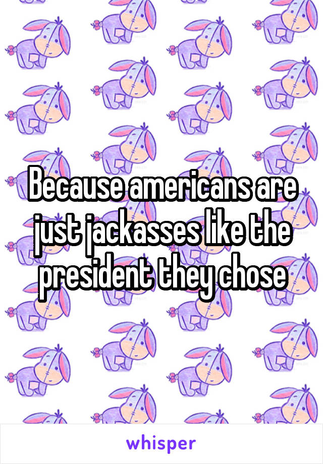 Because americans are just jackasses like the president they chose