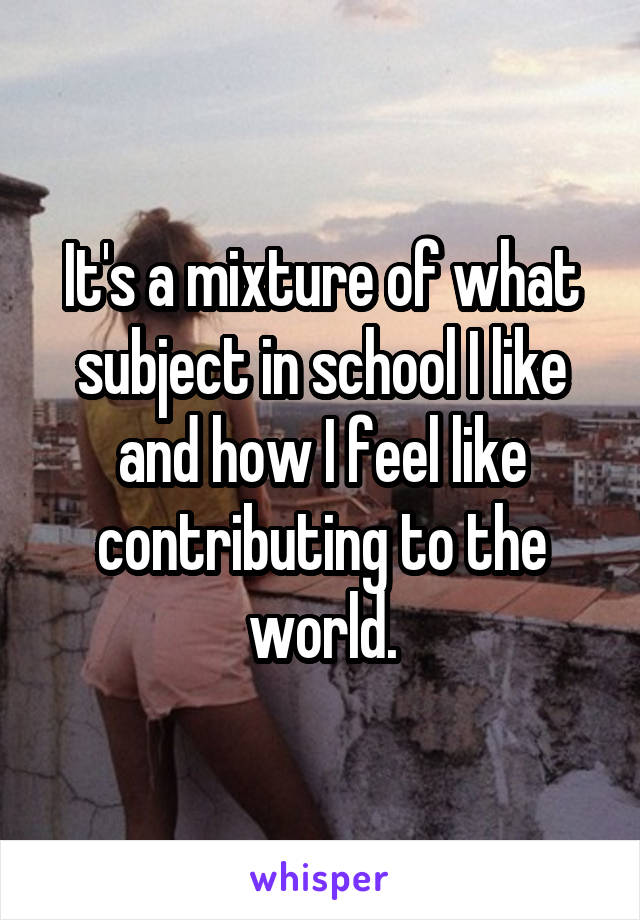It's a mixture of what subject in school I like and how I feel like contributing to the world.
