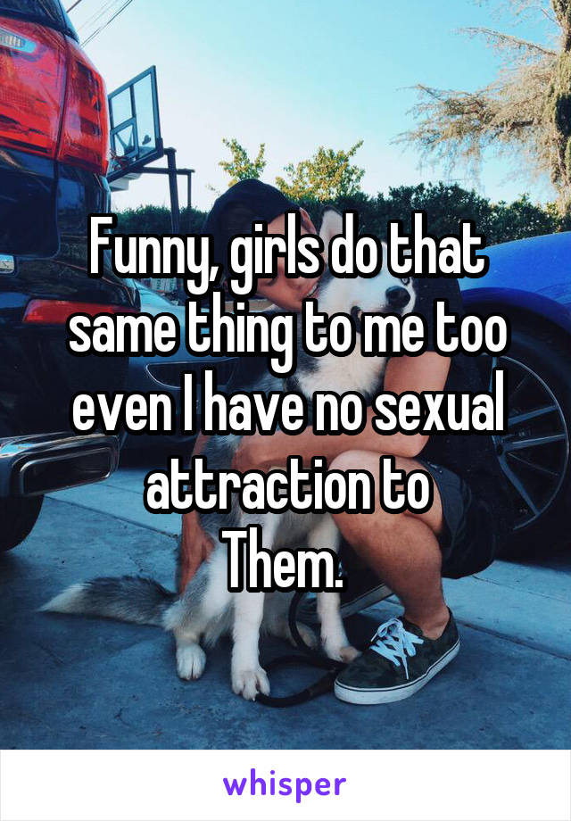 Funny, girls do that same thing to me too even I have no sexual attraction to
Them. 