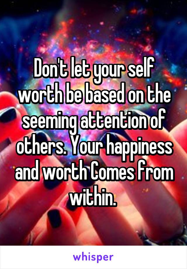 Don't let your self worth be based on the seeming attention of others. Your happiness and worth Comes from within. 