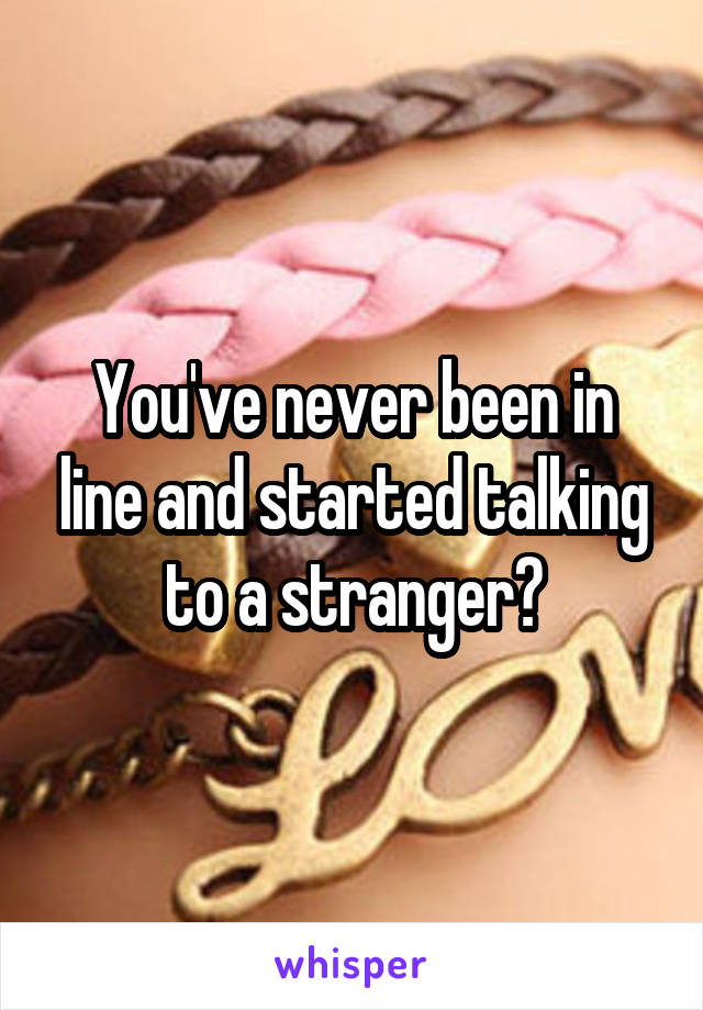 You've never been in line and started talking to a stranger?