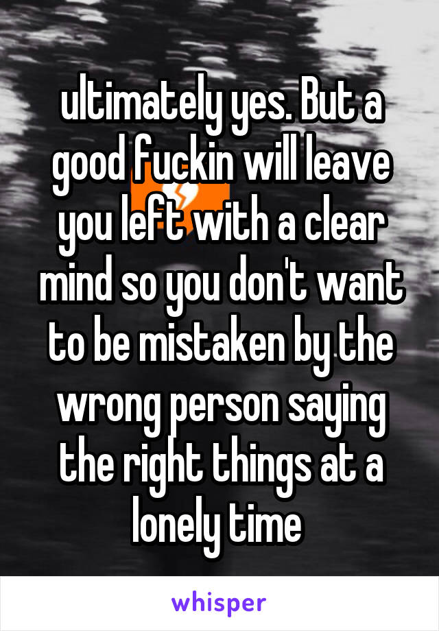 ultimately yes. But a good fuckin will leave you left with a clear mind so you don't want to be mistaken by the wrong person saying the right things at a lonely time 