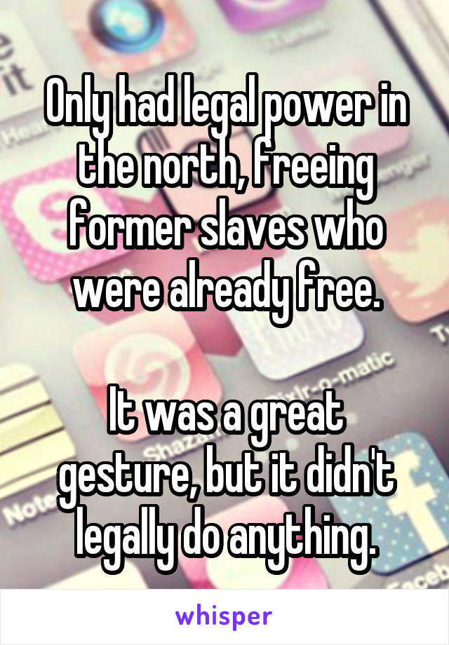 Only had legal power in the north, freeing former slaves who were already free.

It was a great gesture, but it didn't legally do anything.