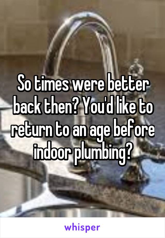 So times were better back then? You'd like to return to an age before indoor plumbing?