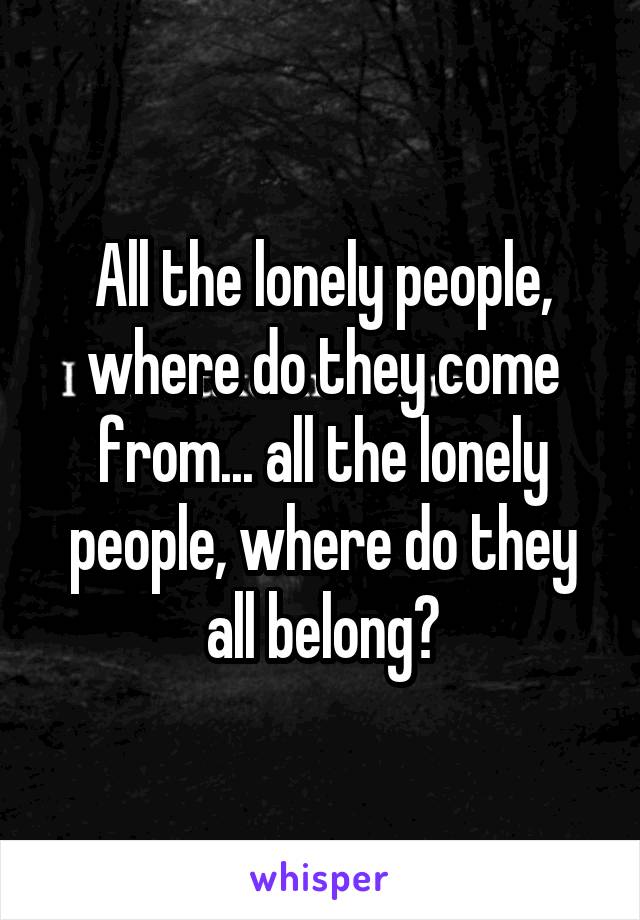 All the lonely people, where do they come from... all the lonely people, where do they all belong?