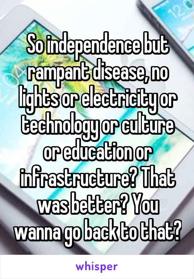 So independence but rampant disease, no lights or electricity or technology or culture or education or infrastructure? That was better? You wanna go back to that?