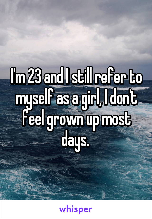 I'm 23 and I still refer to myself as a girl, I don't feel grown up most days. 