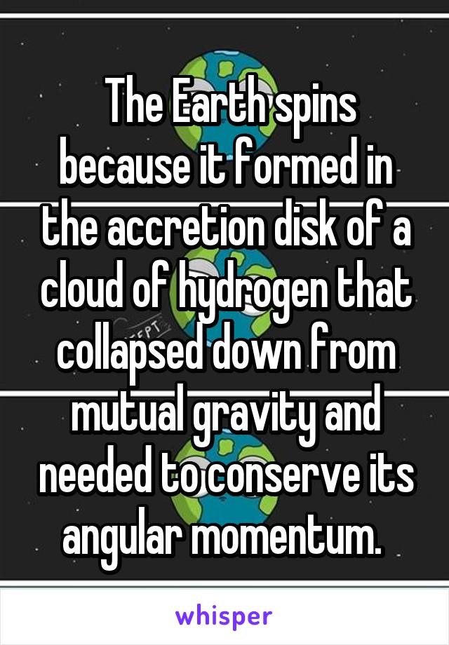  The Earth spins because it formed in the accretion disk of a cloud of hydrogen that collapsed down from mutual gravity and needed to conserve its angular momentum. 