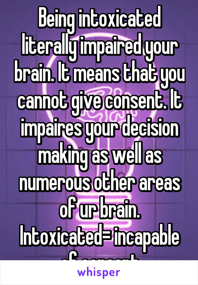 Being intoxicated literally impaired your brain. It means that you cannot give consent. It impaires your decision making as well as numerous other areas of ur brain. Intoxicated= incapable of consent