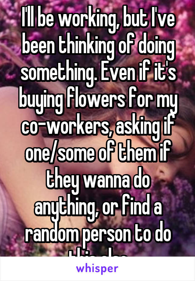 I'll be working, but I've been thinking of doing something. Even if it's buying flowers for my co-workers, asking if one/some of them if they wanna do anything, or find a random person to do this also