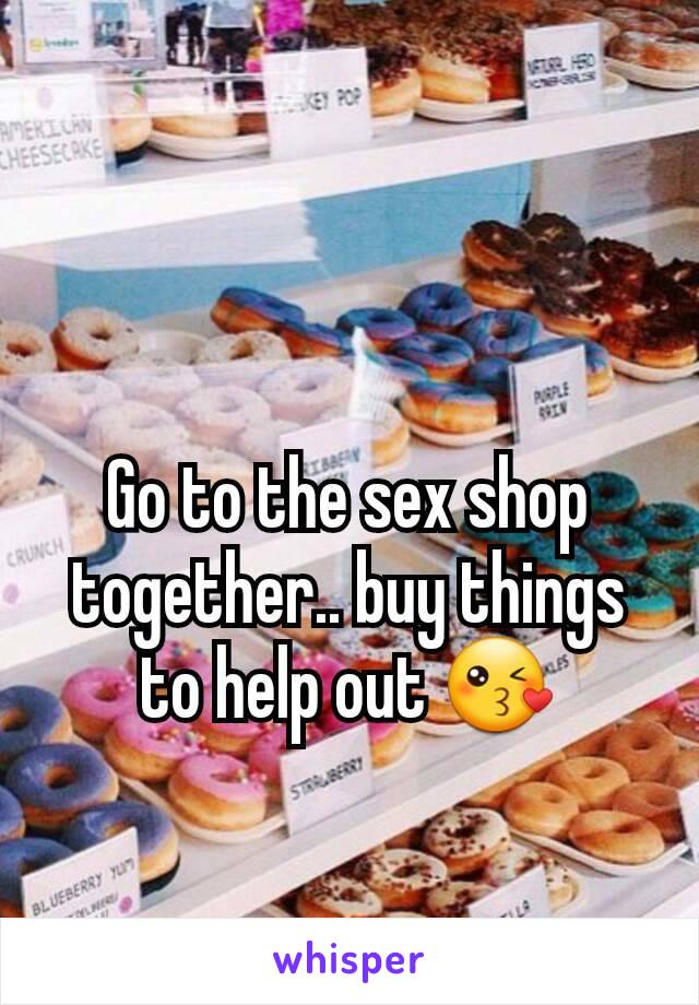 Go to the sex shop together.. buy things to help out 😘