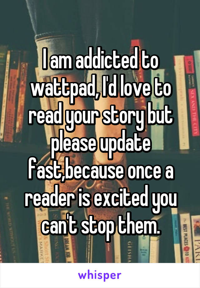 I am addicted to wattpad, I'd love to read your story but please update fast,because once a reader is excited you can't stop them.