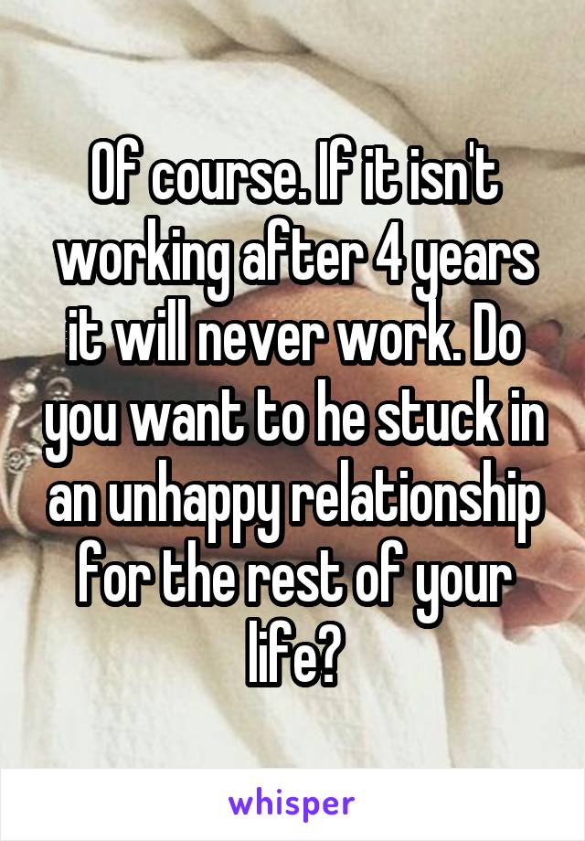 Of course. If it isn't working after 4 years it will never work. Do you want to he stuck in an unhappy relationship for the rest of your life?
