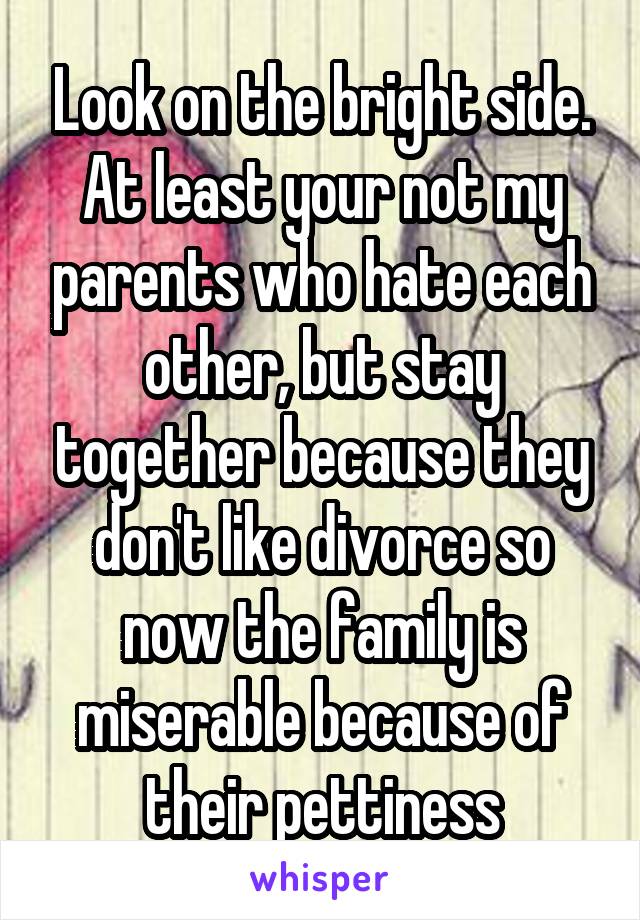 Look on the bright side. At least your not my parents who hate each other, but stay together because they don't like divorce so now the family is miserable because of their pettiness