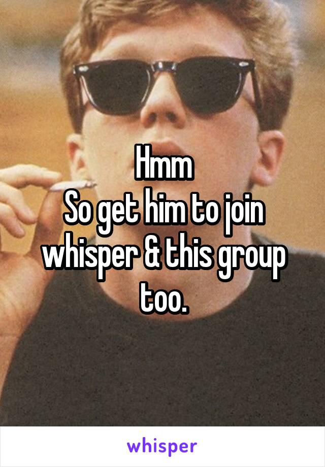 Hmm
So get him to join whisper & this group too.