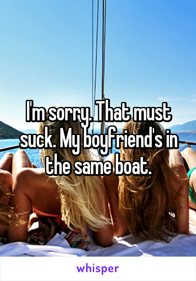 I'm sorry. That must suck. My boyfriend's in the same boat.