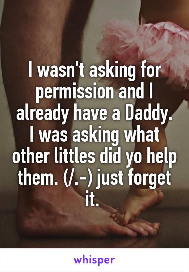 I wasn't asking for permission and I already have a Daddy. I was asking what other littles did yo help them. (/.-) just forget it. 