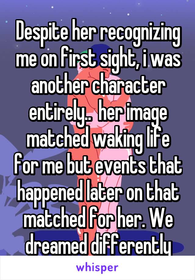 Despite her recognizing me on first sight, i was another character entirely..  her image matched waking life for me but events that happened later on that matched for her. We dreamed differently