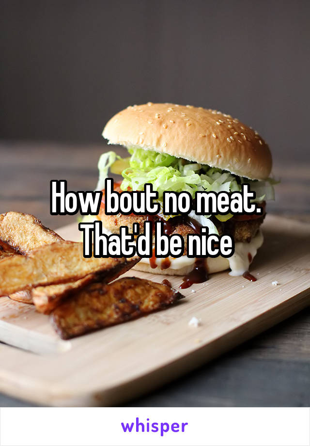 How bout no meat. That'd be nice