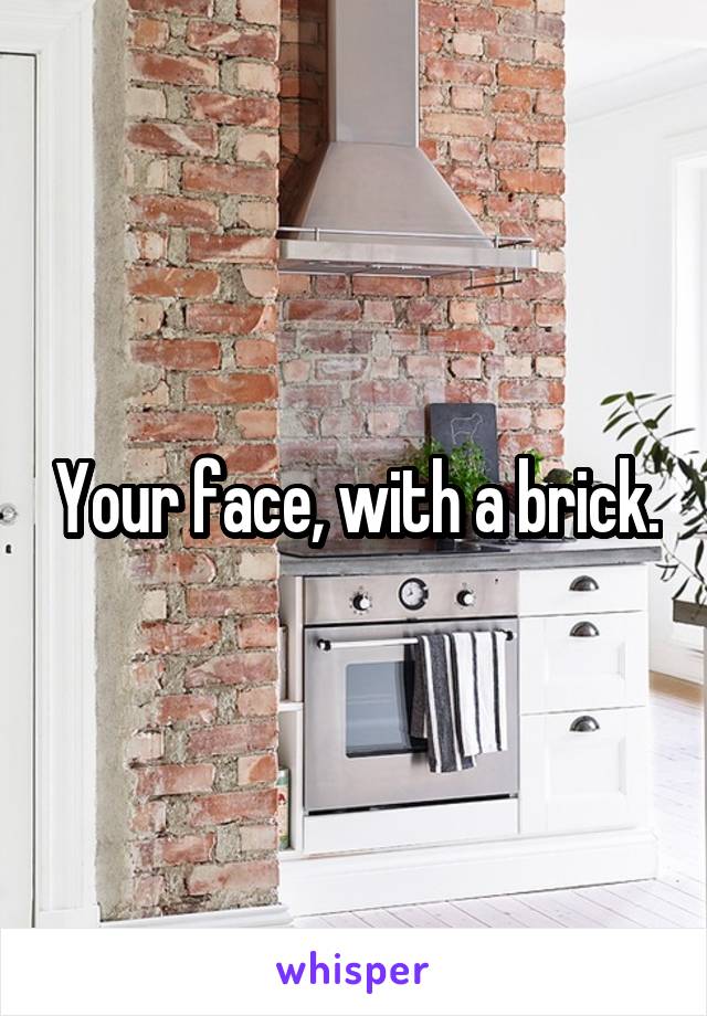 Your face, with a brick.