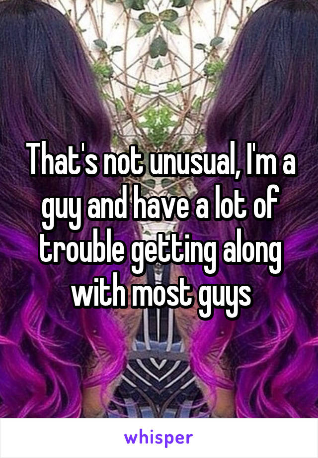 That's not unusual, I'm a guy and have a lot of trouble getting along with most guys