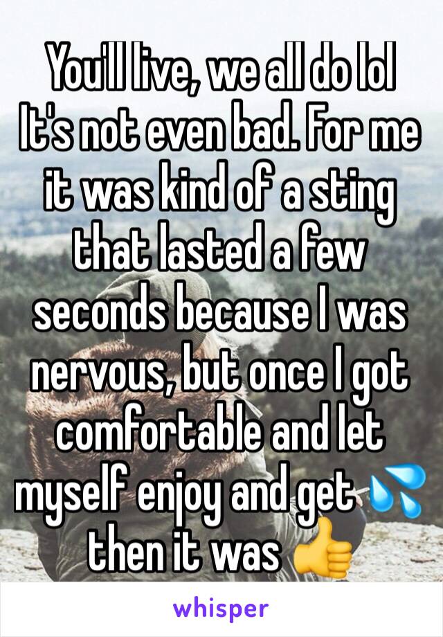 You'll live, we all do lol 
It's not even bad. For me it was kind of a sting that lasted a few seconds because I was nervous, but once I got comfortable and let myself enjoy and get 💦 then it was 👍