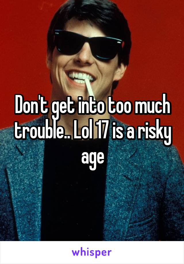 Don't get into too much trouble.. Lol 17 is a risky age