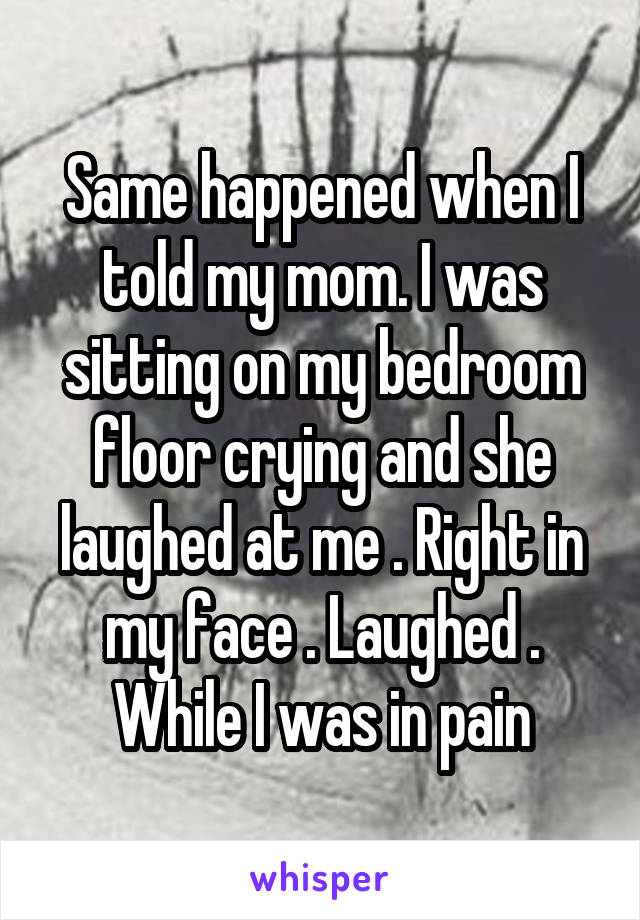 Same happened when I told my mom. I was sitting on my bedroom floor crying and she laughed at me . Right in my face . Laughed . While I was in pain