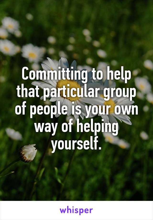 Committing to help that particular group of people is your own way of helping yourself.