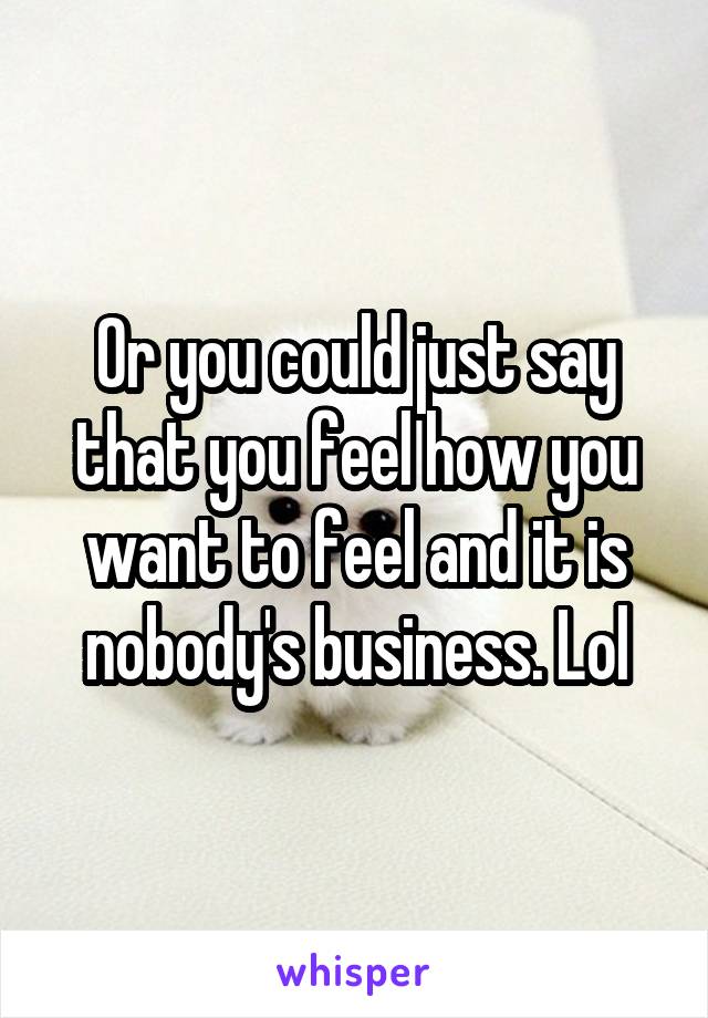 Or you could just say that you feel how you want to feel and it is nobody's business. Lol