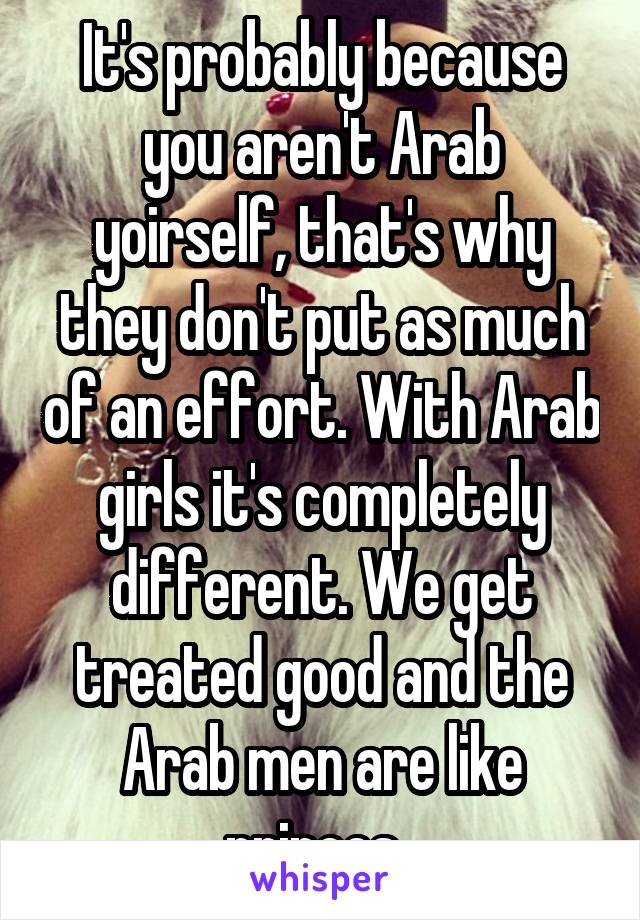 It's probably because you aren't Arab yoirself, that's why they don't put as much of an effort. With Arab girls it's completely different. We get treated good and the Arab men are like princes. 