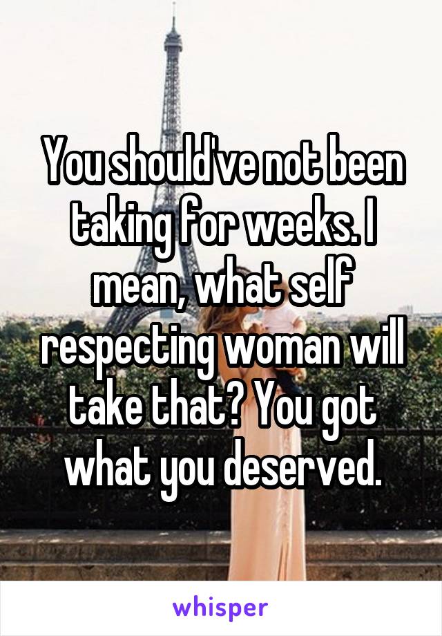 You should've not been taking for weeks. I mean, what self respecting woman will take that? You got what you deserved.