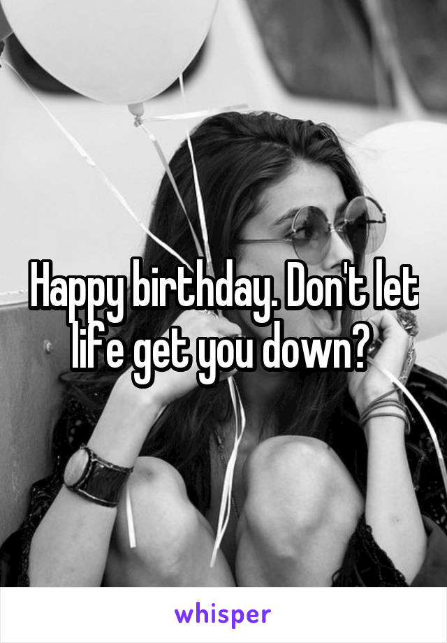 Happy birthday. Don't let life get you down? 